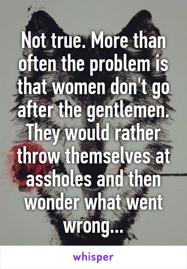 Not true. More than often the problem is that women don't go after the gentlemen. They would rather throw themselves at assholes and then wonder what went wrong...