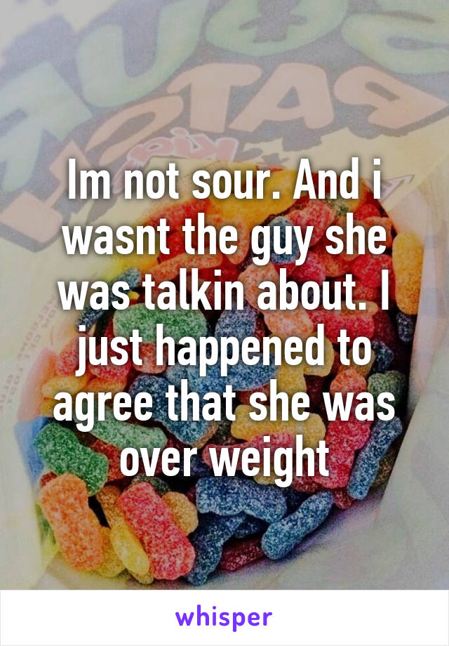 Im not sour. And i wasnt the guy she was talkin about. I just happened to agree that she was over weight