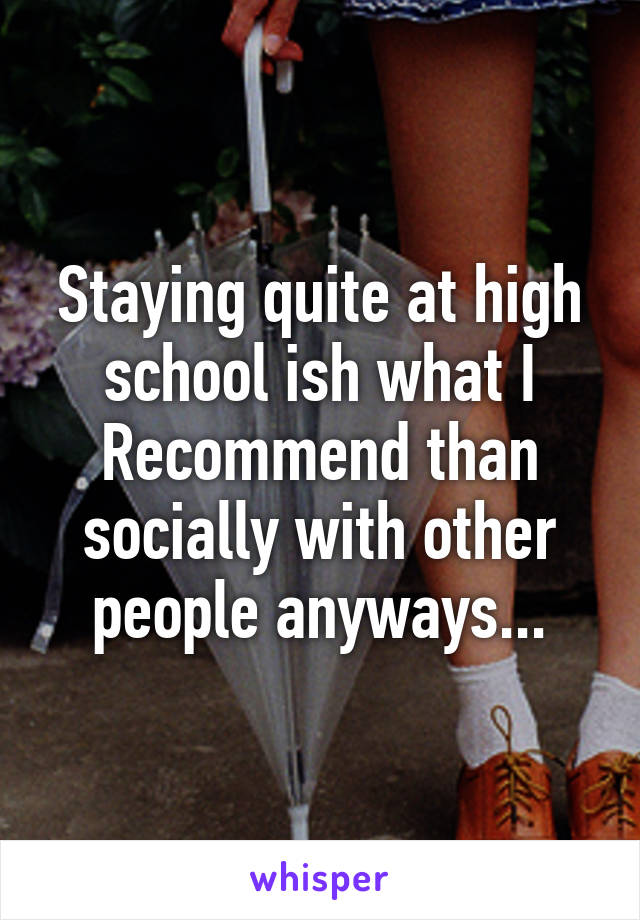 Staying quite at high school ish what I Recommend than socially with other people anyways...