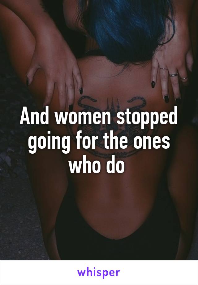 And women stopped going for the ones who do 