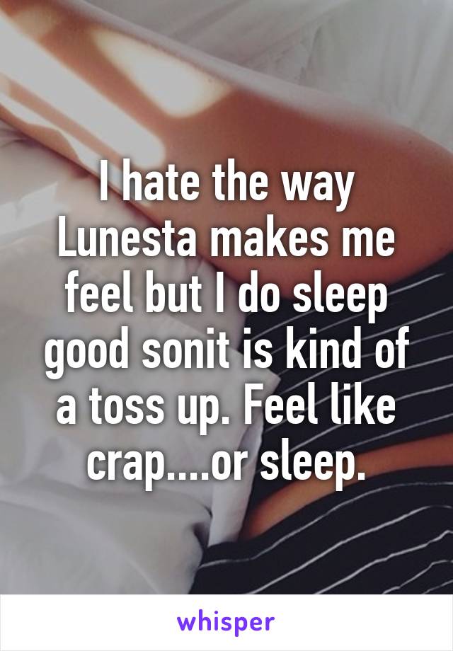 I hate the way Lunesta makes me feel but I do sleep good sonit is kind of a toss up. Feel like crap....or sleep.