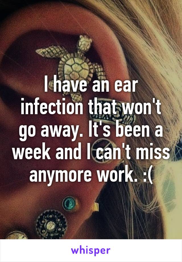 I have an ear infection that won't go away. It's been a week and I can't miss anymore work. :(