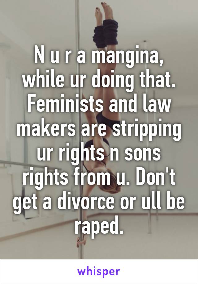 N u r a mangina, while ur doing that. Feminists and law makers are stripping ur rights n sons rights from u. Don't get a divorce or ull be raped.