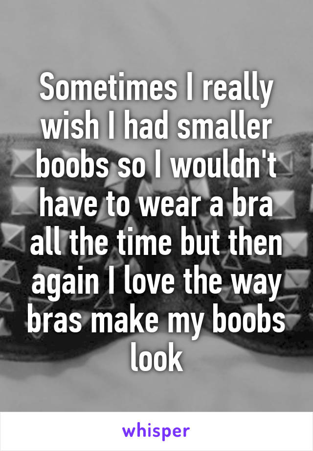 Sometimes I really wish I had smaller boobs so I wouldn't have to wear a bra all the time but then again I love the way bras make my boobs look