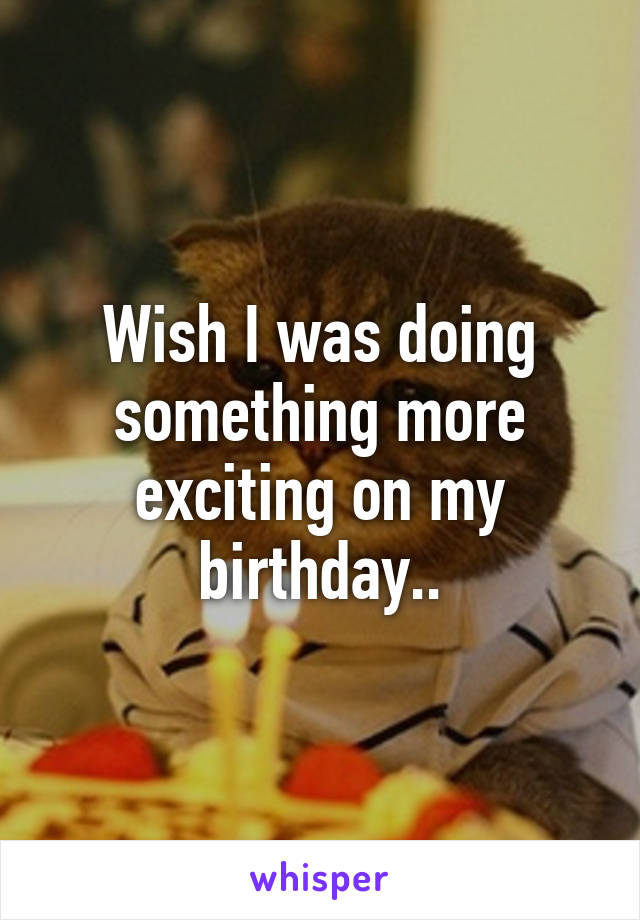 Wish I was doing something more exciting on my birthday..