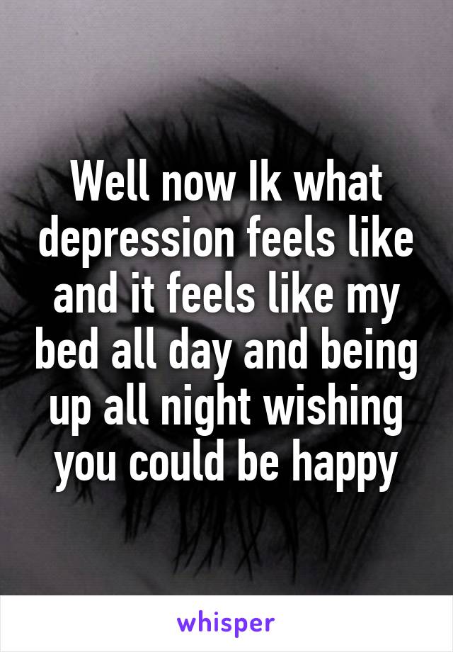 Well now Ik what depression feels like and it feels like my bed all day and being up all night wishing you could be happy