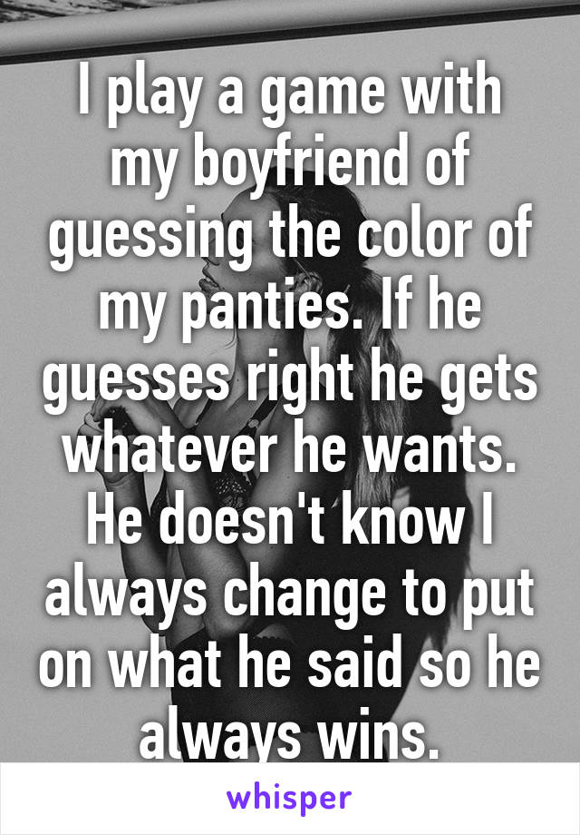 I play a game with my boyfriend of guessing the color of my panties. If he guesses right he gets whatever he wants. He doesn't know I always change to put on what he said so he always wins.