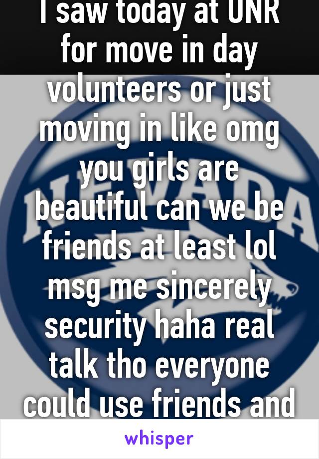 So to like all the girls I saw today at UNR for move in day volunteers or just moving in like omg you girls are beautiful can we be friends at least lol msg me sincerely security haha real talk tho everyone could use friends and I'm one for life hmu haha