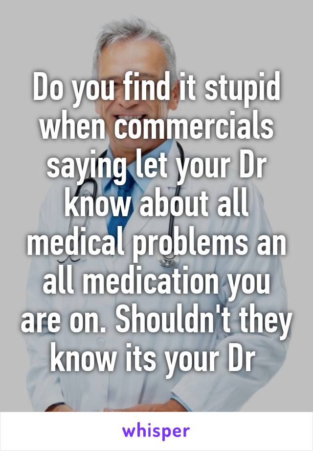 Do you find it stupid when commercials saying let your Dr know about all medical problems an all medication you are on. Shouldn't they know its your Dr 