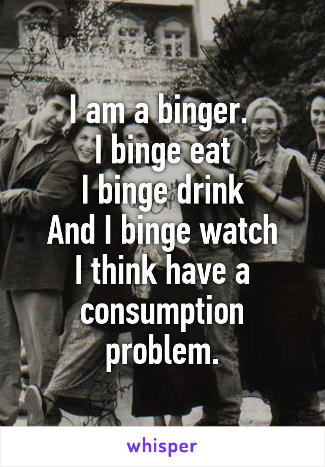 I am a binger. 
I binge eat
I binge drink
And I binge watch
I think have a consumption problem.