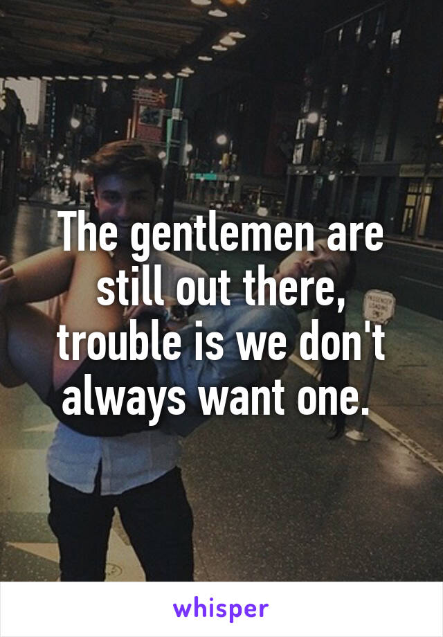 The gentlemen are still out there, trouble is we don't always want one. 