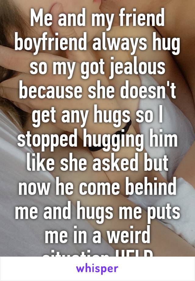 Me and my friend boyfriend always hug so my got jealous because she doesn't get any hugs so I stopped hugging him like she asked but now he come behind me and hugs me puts me in a weird situation HELP