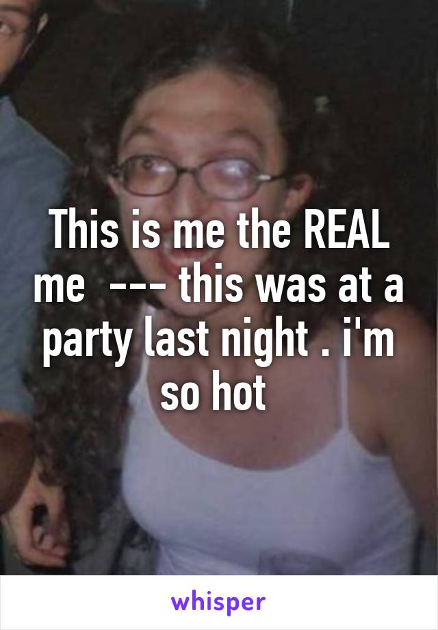 This is me the REAL me  --- this was at a party last night . i'm so hot 