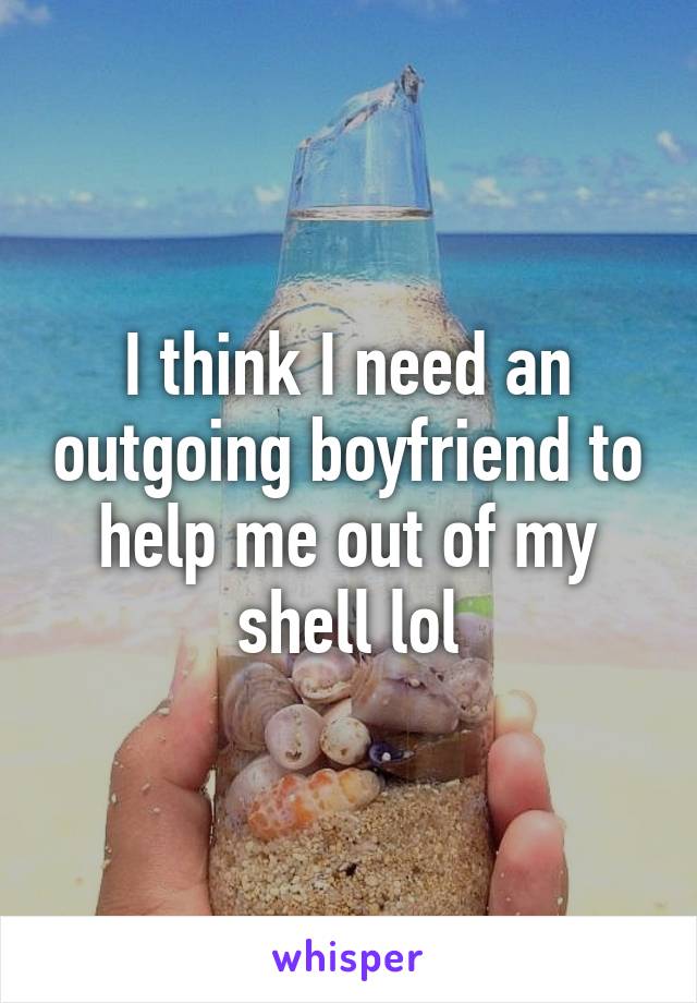 I think I need an outgoing boyfriend to help me out of my shell lol