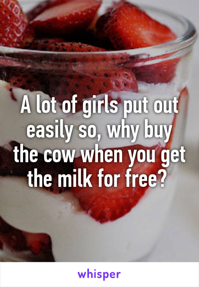 A lot of girls put out easily so, why buy the cow when you get the milk for free? 