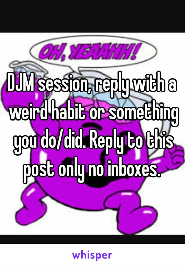 DJM session, reply with a weird habit or something you do/did. Reply to this post only no inboxes. 