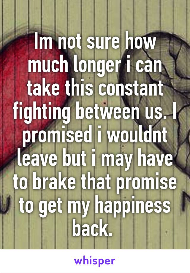 Im not sure how much longer i can take this constant fighting between us. I promised i wouldnt leave but i may have to brake that promise to get my happiness back. 