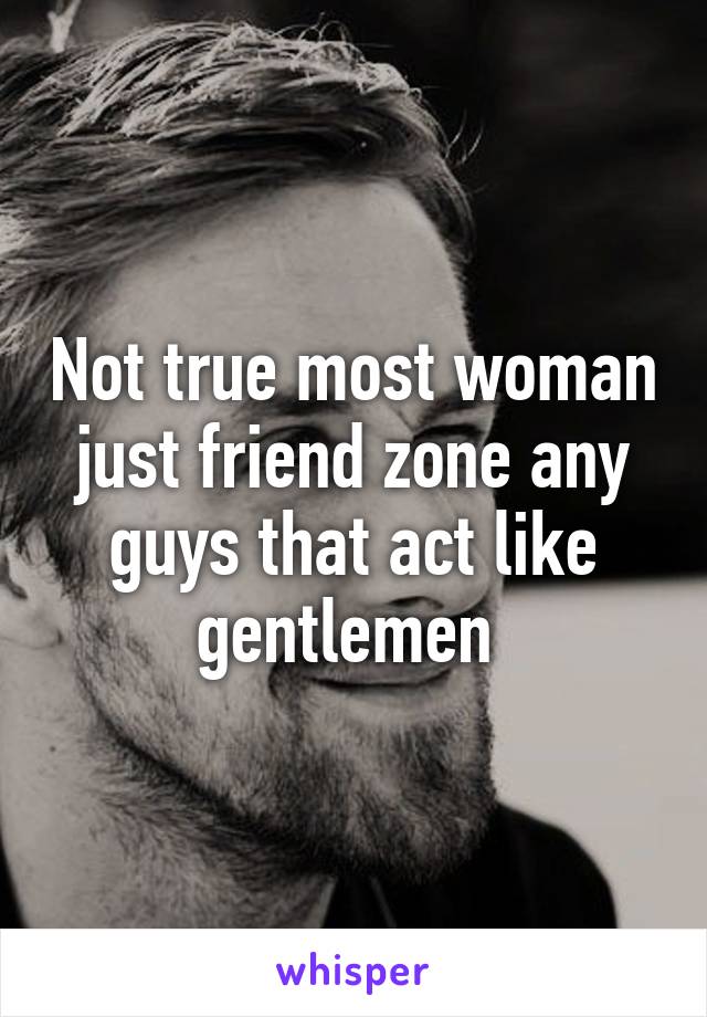 Not true most woman just friend zone any guys that act like gentlemen 