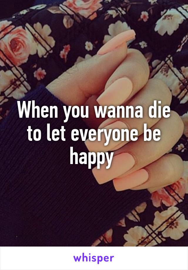 When you wanna die to let everyone be happy 