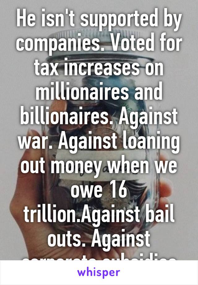 He isn't supported by companies. Voted for tax increases on millionaires and billionaires. Against war. Against loaning out money when we owe 16 trillion.Against bail outs. Against corporate subsidies