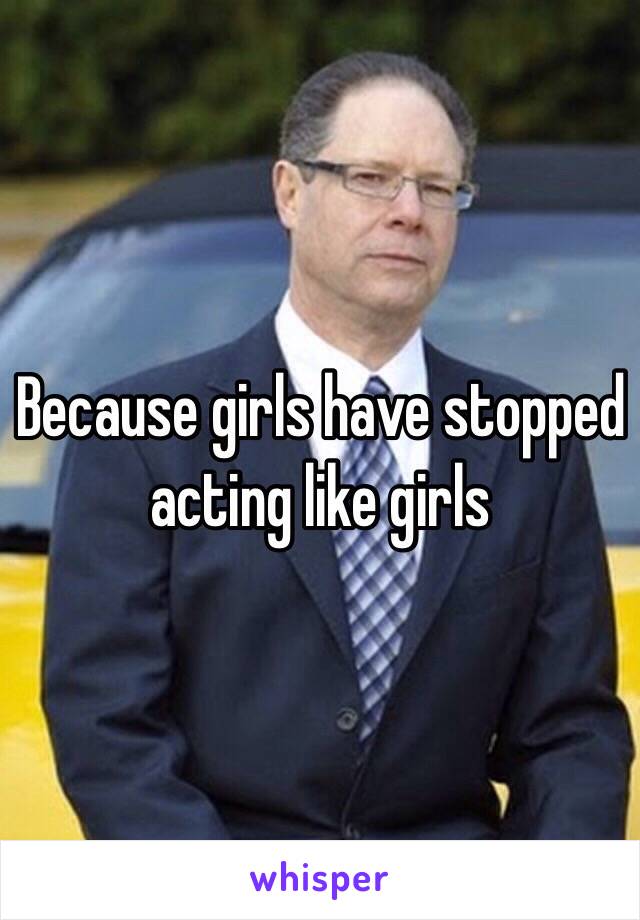 Because girls have stopped acting like girls