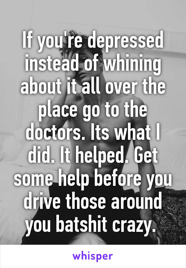 If you're depressed instead of whining about it all over the place go to the doctors. Its what I did. It helped. Get some help before you drive those around you batshit crazy. 