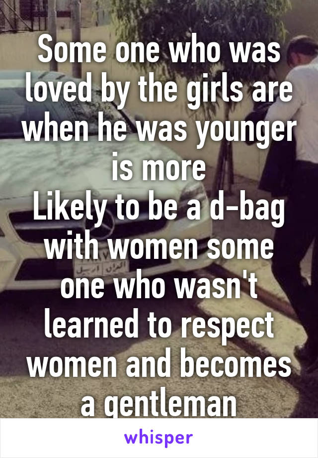 Some one who was loved by the girls are when he was younger is more
Likely to be a d-bag with women some one who wasn't learned to respect women and becomes a gentleman