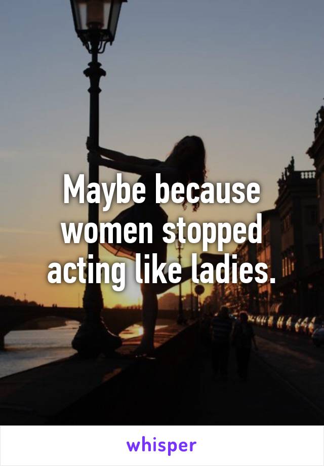 Maybe because women stopped acting like ladies.