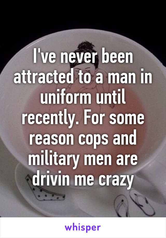 I've never been attracted to a man in uniform until recently. For some reason cops and military men are drivin me crazy