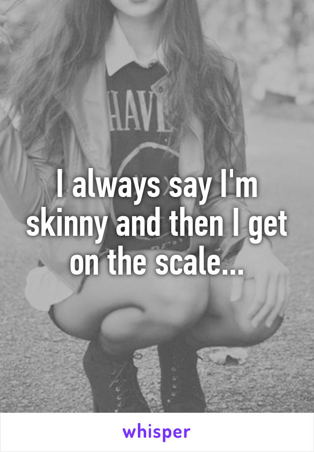 I always say I'm skinny and then I get on the scale...