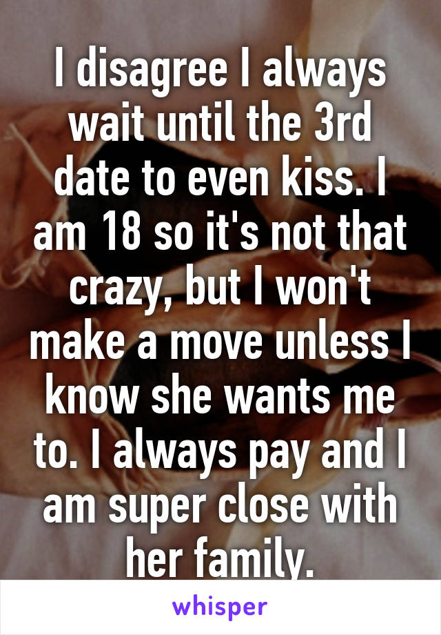 I disagree I always wait until the 3rd date to even kiss. I am 18 so it's not that crazy, but I won't make a move unless I know she wants me to. I always pay and I am super close with her family.