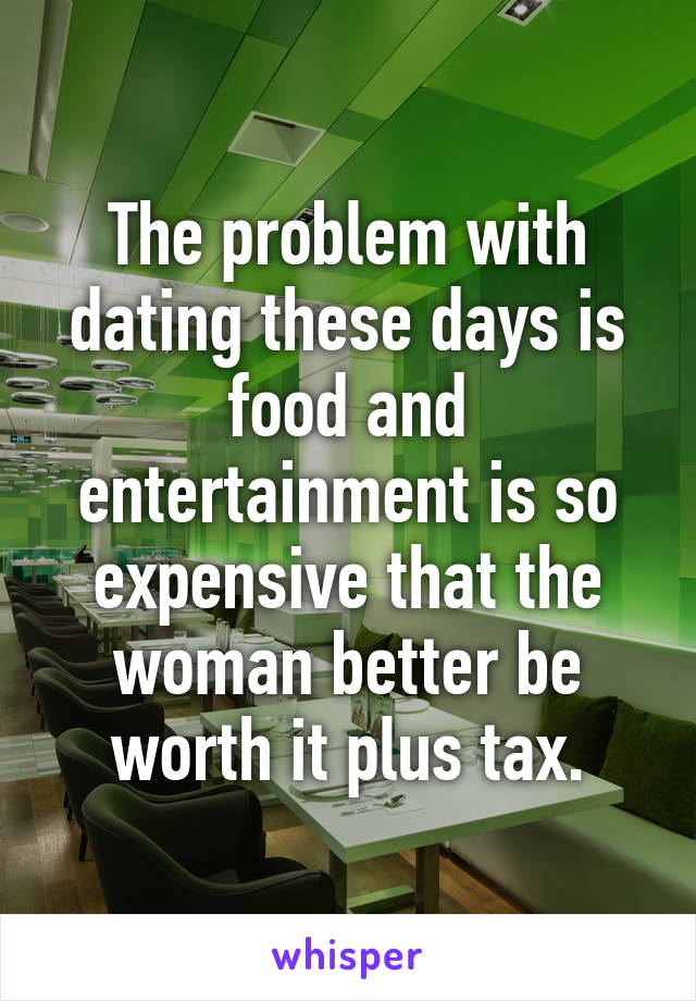 The problem with dating these days is food and entertainment is so expensive that the woman better be worth it plus tax.