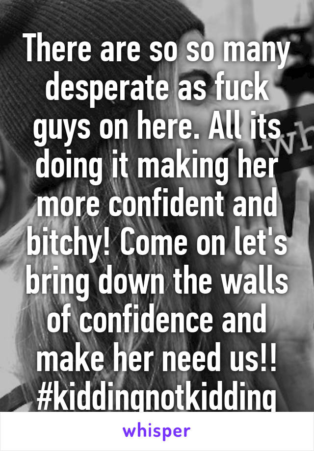 There are so so many desperate as fuck guys on here. All its doing it making her more confident and bitchy! Come on let's bring down the walls of confidence and make her need us!!
#kiddingnotkidding