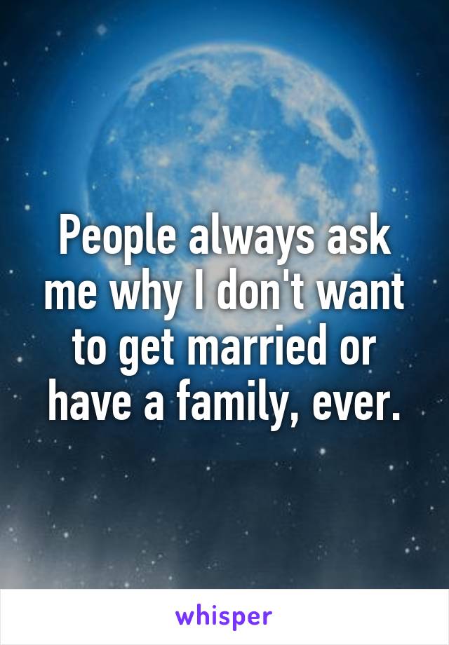 People always ask me why I don't want to get married or have a family, ever.