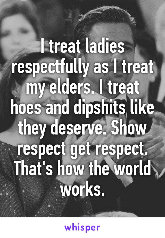 I treat ladies respectfully as I treat my elders. I treat hoes and dipshits like they deserve. Show respect get respect. That's how the world works.