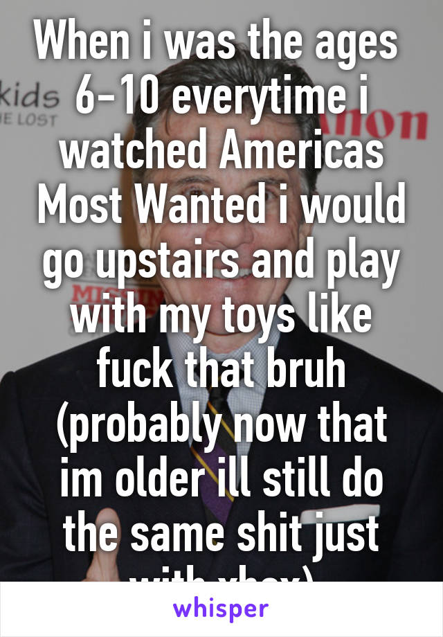 When i was the ages  6-10 everytime i watched Americas Most Wanted i would go upstairs and play with my toys like fuck that bruh (probably now that im older ill still do the same shit just with xbox)