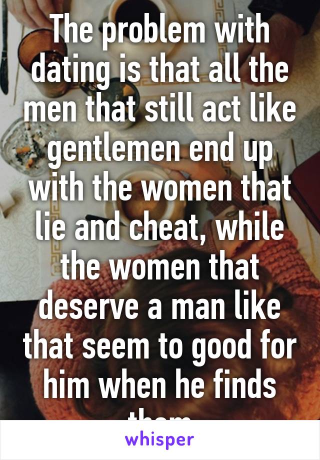 The problem with dating is that all the men that still act like gentlemen end up with the women that lie and cheat, while the women that deserve a man like that seem to good for him when he finds them