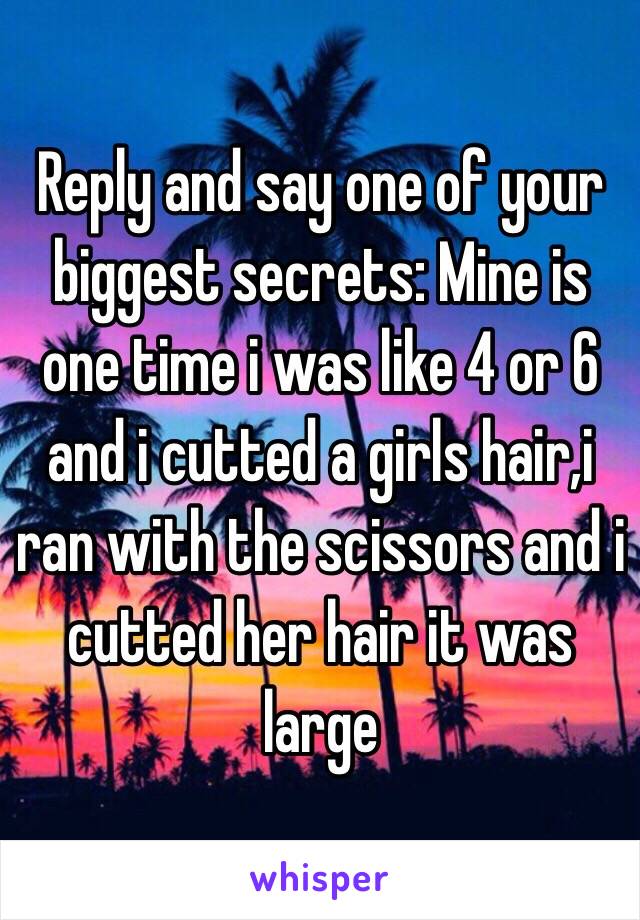 Reply and say one of your biggest secrets: Mine is one time i was like 4 or 6 and i cutted a girls hair,i ran with the scissors and i cutted her hair it was large