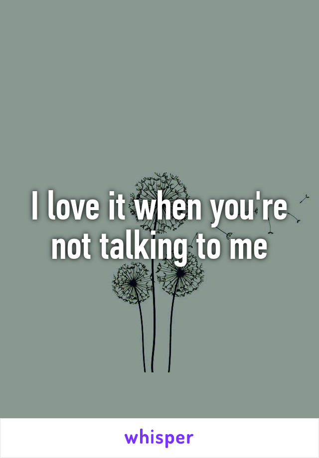 I love it when you're not talking to me