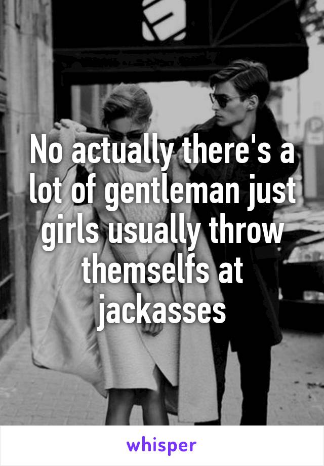 No actually there's a lot of gentleman just girls usually throw themselfs at jackasses