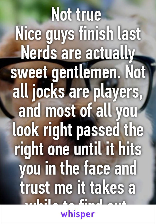 Not true 
Nice guys finish last
Nerds are actually sweet gentlemen. Not all jocks are players, and most of all you look right passed the right one until it hits you in the face and trust me it takes a while to find out 