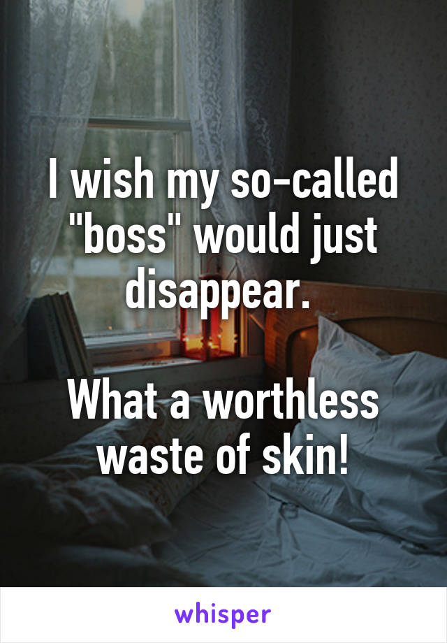 I wish my so-called "boss" would just disappear. 

What a worthless
waste of skin!