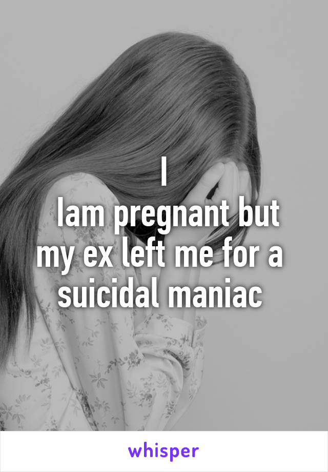 I
 Iam pregnant but my ex left me for a  suicidal maniac 