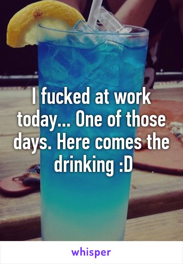 I fucked at work today... One of those days. Here comes the  drinking :D