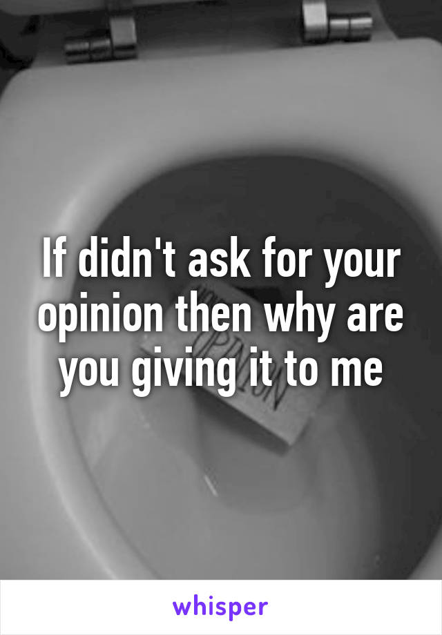 If didn't ask for your opinion then why are you giving it to me