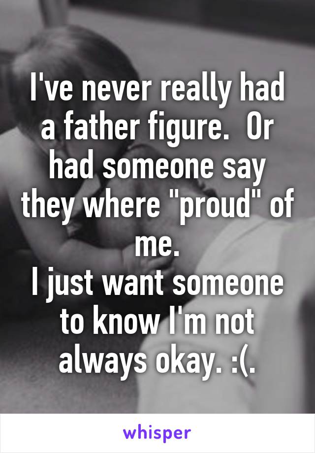 I've never really had a father figure.  Or had someone say they where "proud" of me.
I just want someone to know I'm not always okay. :(.