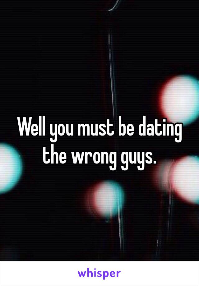 Well you must be dating the wrong guys. 