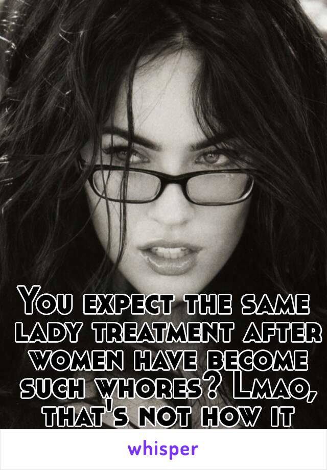 You expect the same lady treatment after women have become such whores? Lmao, that's not how it works...