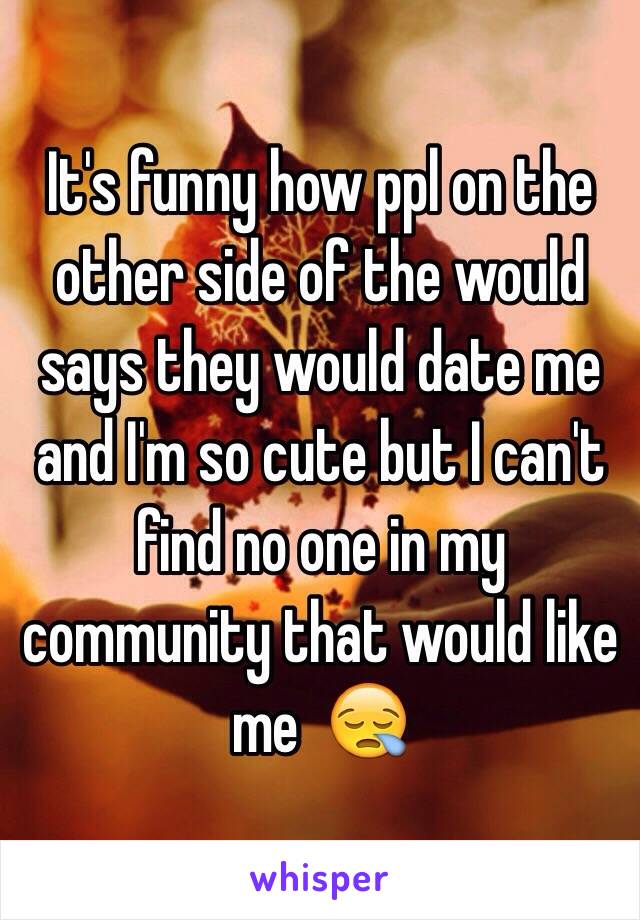 It's funny how ppl on the other side of the would says they would date me and I'm so cute but I can't find no one in my community that would like me  😪