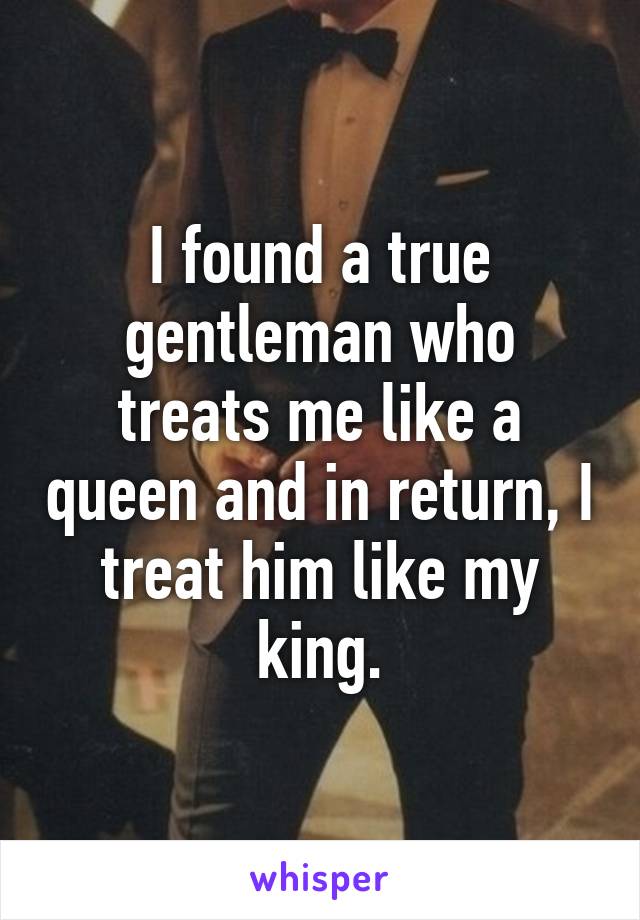 I found a true gentleman who treats me like a queen and in return, I treat him like my king.